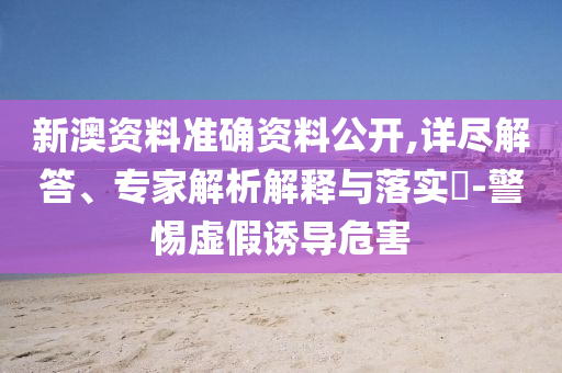 新澳資料準(zhǔn)確資料公開(kāi),詳盡解答、專(zhuān)家解析解釋與落實(shí)?-警惕虛假誘導(dǎo)危害
