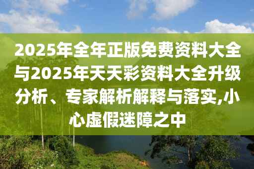2025年全年正版免費(fèi)資料大全與2025年天天彩資料大全升級(jí)分析、專家解析解釋與落實(shí),小心虛假迷障之中