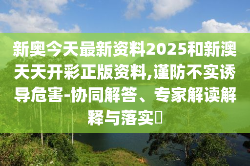 新奧今天最新資料2025和新澳天天開彩正版資料,謹防不實誘導(dǎo)危害-協(xié)同解答、專家解讀解釋與落實?