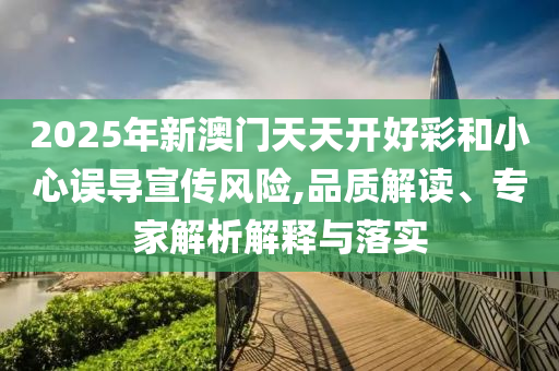 2025年新澳門天天開好彩和小心誤導(dǎo)宣傳風險,品質(zhì)解讀、專家解析解釋與落實