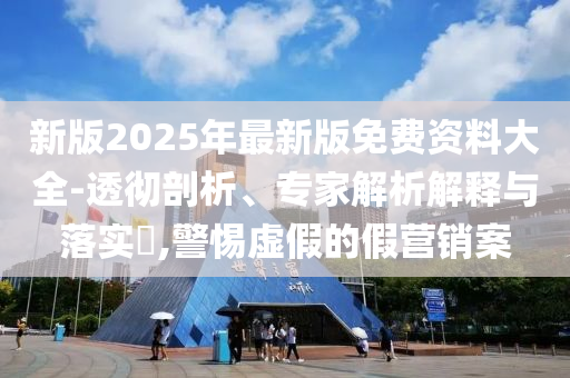 新版2025年最新版免費資料大全-透徹剖析、專家解析解釋與落實?,警惕虛假的假營銷案