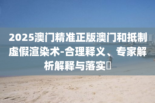 2025澳門精準(zhǔn)正版澳門和抵制虛假渲染術(shù)-合理釋義、專家解析解釋與落實(shí)?