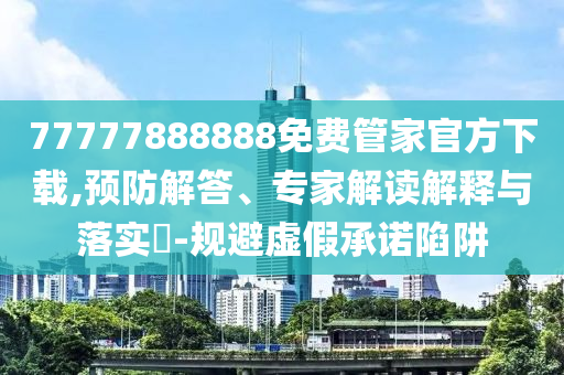 77777888888免費(fèi)管家官方下載,預(yù)防解答、專家解讀解釋與落實(shí)?-規(guī)避虛假承諾陷阱