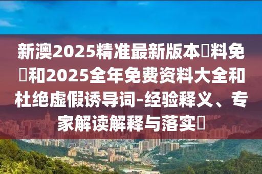 新澳2025精準(zhǔn)最新版本資料免費和2025全年免費資料大全和杜絕虛假誘導(dǎo)詞-經(jīng)驗釋義、專家解讀解釋與落實?