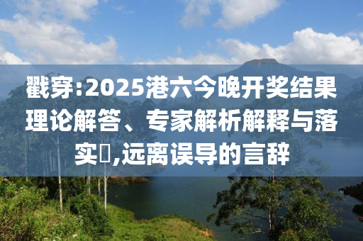 戳穿:2025港六今晚開(kāi)獎(jiǎng)結(jié)果理論解答、專(zhuān)家解析解釋與落實(shí)?,遠(yuǎn)離誤導(dǎo)的言辭