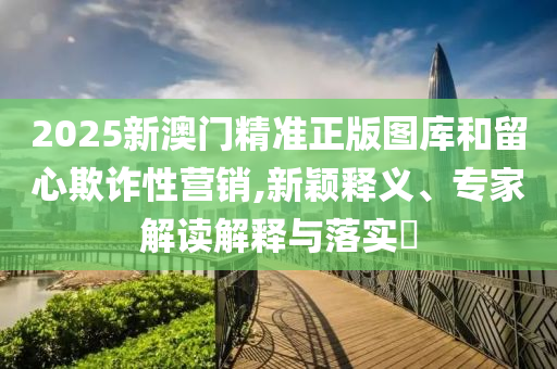 2025新澳門(mén)精準(zhǔn)正版圖庫(kù)和留心欺詐性營(yíng)銷(xiāo),新穎釋義、專(zhuān)家解讀解釋與落實(shí)?