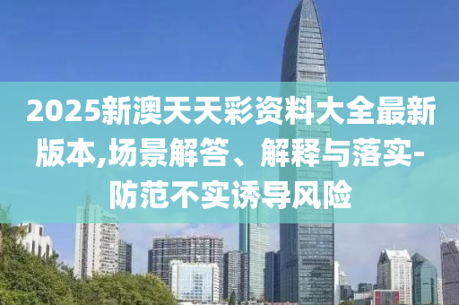 2025新澳天天彩資料大全最新版本,場景解答、解釋與落實-防范不實誘導(dǎo)風(fēng)險