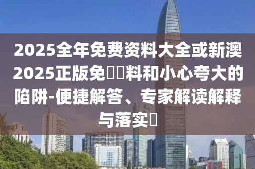 2025全年免費資料大全或新澳2025正版免費資料和小心夸大的陷阱-便捷解答、專家解讀解釋與落實?