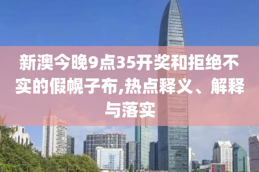 新澳今晚9點(diǎn)35開獎(jiǎng)和拒絕不實(shí)的假幌子布,熱點(diǎn)釋義、解釋與落實(shí)
