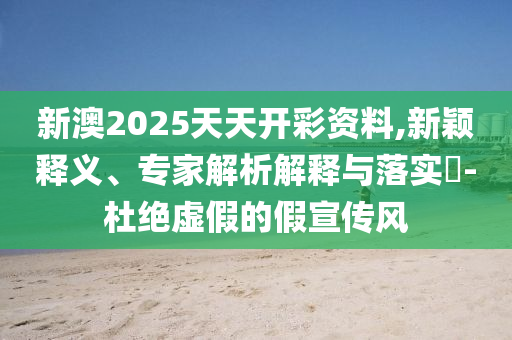 新澳2025天天開彩資料,新穎釋義、專家解析解釋與落實(shí)?-杜絕虛假的假宣傳風(fēng)